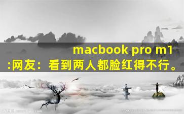 macbook pro m1:网友：看到两人都脸红得不行。